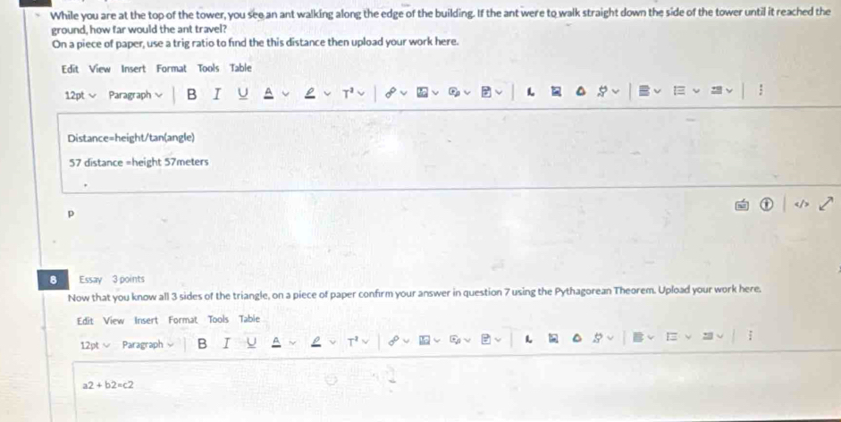 While you are at the top of the tower, you see an ant walking along the edge of the building. If the ant were to walk straight down the side of the tower until it reached the 
ground, how far would the ant travel? 
On a piece of paper, use a trig ratio to find the this distance then upload your work here. 
Edit View Insert Format Tools Table 
12pt √ Paragraph B I L 
Distance=height/tan(angle) 
57 distance =height 57meters
p 
8 Essay 3 points 
Now that you know all 3 sides of the triangle, on a piece of paper confirm your answer in question 7 using the Pythagorean Theorem. Upload your work here. 
Edit View Insert Format Tools Tabie 
12pt Paragraph B I I 5
a2+b2=c2