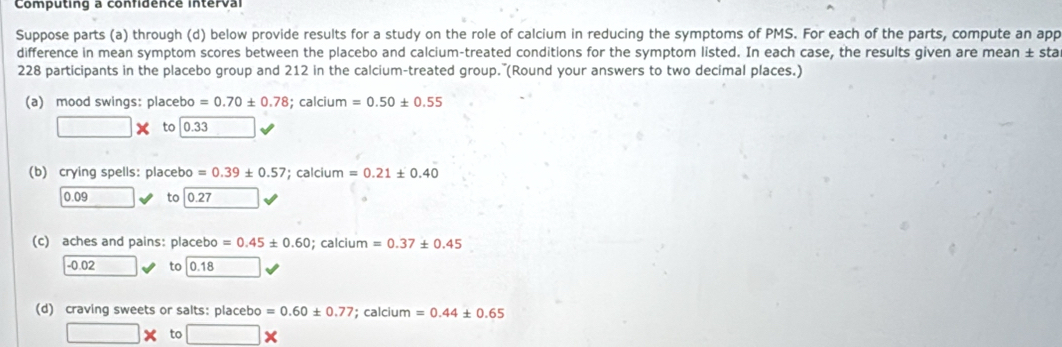 Computing a confidence interval 
Suppose parts (a) through (d) below provide results for a study on the role of calcium in reducing the symptoms of PMS. For each of the parts, compute an app 
difference in mean symptom scores between the placebo and calcium-treated conditions for the symptom listed. In each case, the results given are mean ± sta
228 participants in the placebo group and 212 in the calcium-treated group. (Round your answers to two decimal places.) 
(a) mood swings: placebo =0.70± 0.78; calcium =0.50± 0.55
□ * to 0.33 □  
(b) crying spells: placebo =0.39± 0.57; calcium =0.21± 0.40
0.09 to 0.27
(c) aches and pains: placebo =0.45± 0.60; calcium =0.37± 0.45
-0.02 to 0.18
(d) craving sweets or salts: placebo =0.60± 0.77; calcium =0.44± 0.65
□ * to □ *