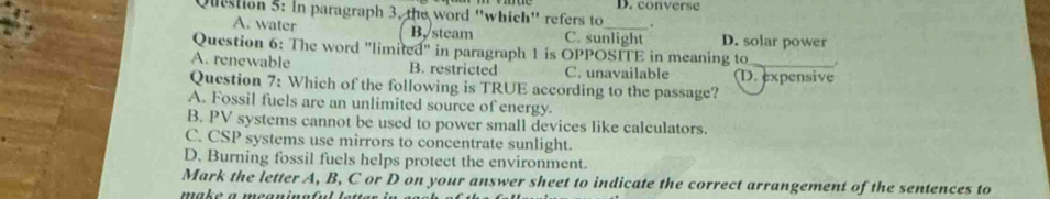 In paragraph 3, the word ''which'' refers to_ D. converse
A. water B. steam C. sunlight D. solar power
Question 6: The word "limited" in paragraph 1 is OPPOSITE in meaning to
A. renewable B. restricted C. unavailable D. expensive
Question 7: Which of the following is TRUE according to the passage?
A. Fossil fuels are an unlimited source of energy.
B. PV systems cannot be used to power small devices like calculators.
C. CSP systems use mirrors to concentrate sunlight.
D. Burning fossil fuels helps protect the environment.
Mark the letter A, B, C or D on your answer sheet to indicate the correct arrangement of the sentences to
make a meaninn f u