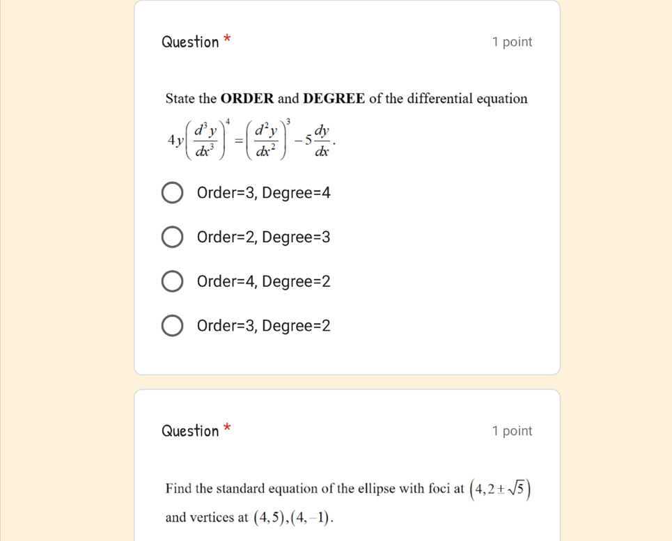 Question * 1 point
State the ORDER and DEGREE of the differential equation
4y( d^3y/dx^3 )^4=( d^2y/dx^2 )^3-5 dy/dx .
Orde r=3 , Degree =4
Orde r=2 , Degree =3
Orde r=4 , Degree: =2
Orde r=3 , Degree =2
Question * 1 point
Find the standard equation of the ellipse with foci at (4,2± sqrt(5))
and vertices at (4,5),(4,-1).