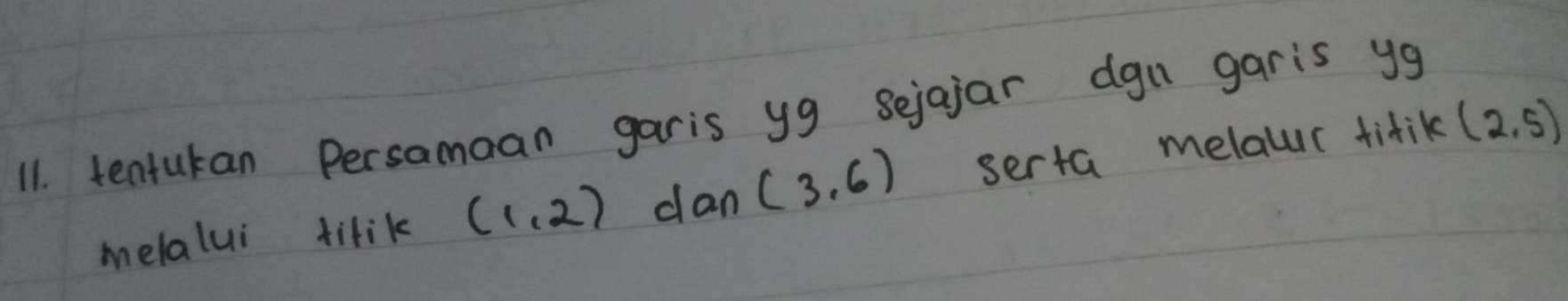 tentukan Persamaan garis yg sejajar dgn garis yg
melalui tilik (1,2) dan (3,6) serta melaur titik (2,5)