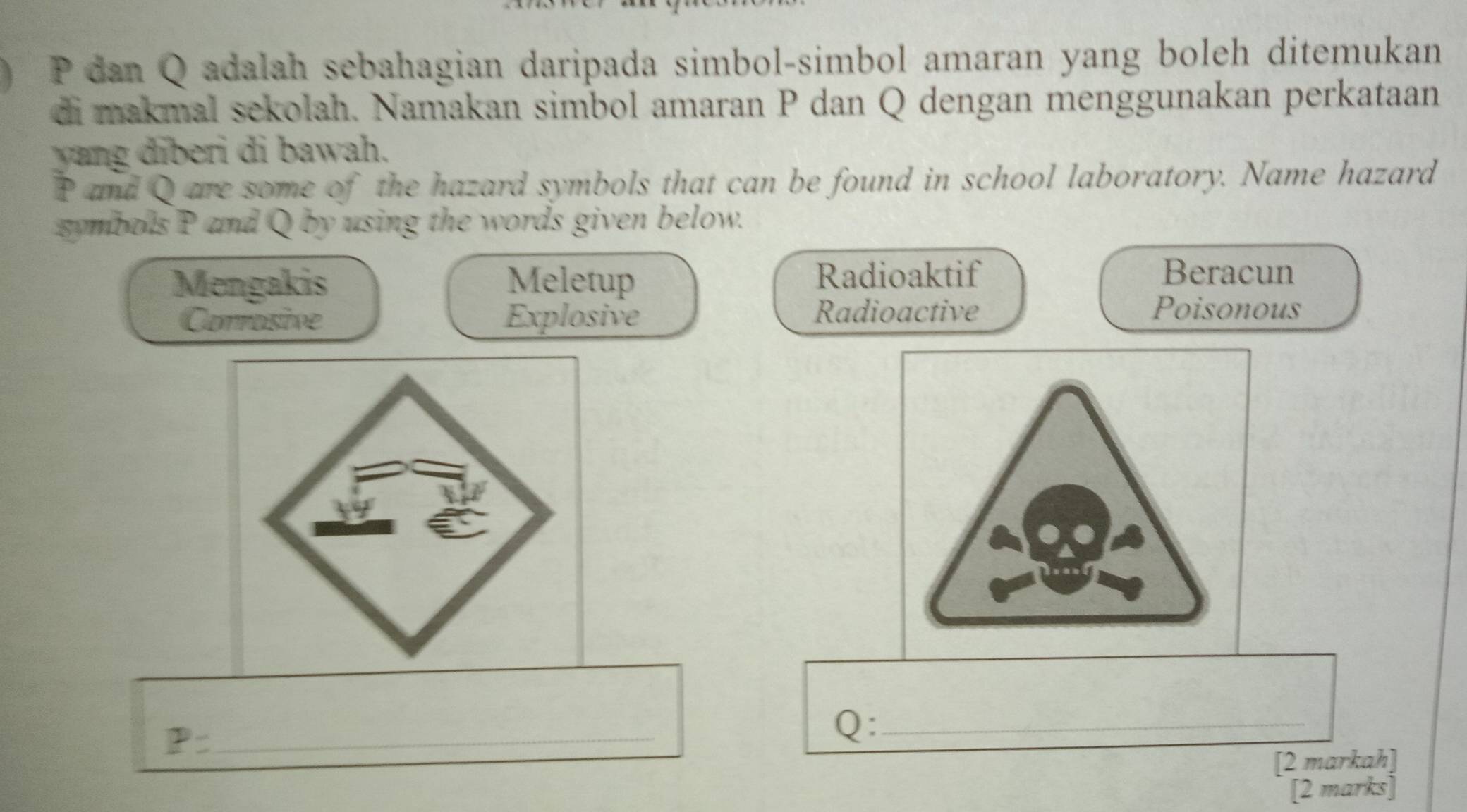 P dan Q adalah sebahagian daripada simbol-simbol amaran yang boleh ditemukan 
di makmal sekolah. Namakan simbol amaran P dan Q dengan menggunakan perkataan 
yang diberi di bawah.
P and Q are some of the hazard symbols that can be found in school laboratory. Name hazard 
symbols P and Q by using the words given below. 
Mengakis Meletup Radioaktif 
Beracun 
Corrosive Explosive Radioactive 
Poisonous 
... 
_ P=
Q :_ 
[2 markah] 
[2 marks]