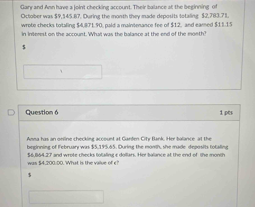 Gary and Ann have a joint checking account. Their balance at the beginning of 
October was $9,145.87. During the month they made deposits totaling $2,783.71, 
wrote checks totaling $4,871.90, paid a maintenance fee of $12, and earned $11.15
in interest on the account. What was the balance at the end of the month?
$
Question 6 1 pts 
Anna has an online checking account at Garden City Bank. Her balance at the 
beginning of February was $5,195.65. During the month, she made deposits totaling
$6,864.27 and wrote checks totaling c dollars. Her balance at the end of the month
was $4,200.00. What is the value of c?
$