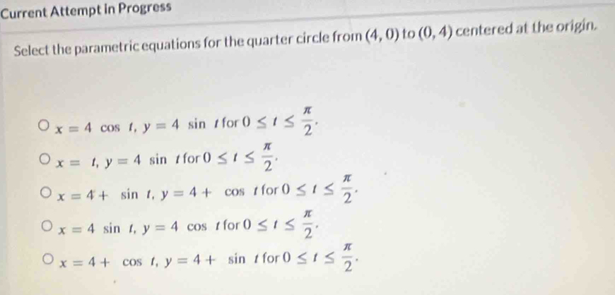 Current Attempt in Progress
Select the parametric equations for the quarter circle from (4,0) to (0,4) centered at the origin.
x=4cos t, y=4sin t for 0≤ t≤  π /2 .
x=t, y=4sin t for 0≤ t≤  π /2 .
x=4+sin t, y=4+cos tfor 0≤ t≤  π /2 .
x=4sin t, y=4cos t for 0≤ t≤  π /2 .
x=4+cos t, y=4+sin t for 0≤ t≤  π /2 .