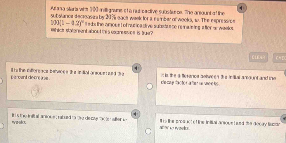 Ariana starts with 100 milligrams of a radioactive substance. The amount of the
substance decreases by 20% each week for a number of weeks, ω. The expression
100(1-0.2)^w finds the amount of radioactive substance remaining after ω weeks.
Which statement about this expression is true?
CLEAR CHEC
It is the difference between the initial amount and the It is the difference between the initial amount and the
percent decrease. decay factor after ω weeks.
It is the initial amount raised to the decay factor after w It is the product of the initial amount and the decay factor
weeks.
after w weeks.