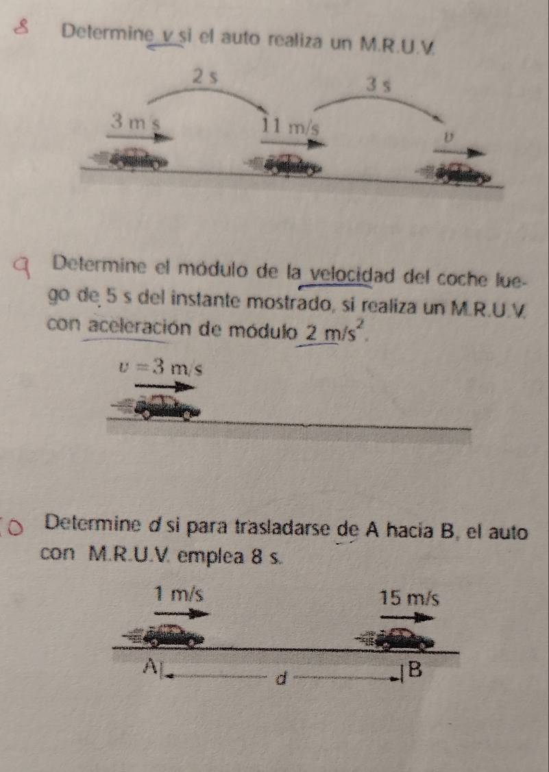 Determine v _si el auto realiza un M.R.U.V. 
Determine el módulo de la velocidad del coche lue- 
go de 5 s del instante mostrado, si realiza un M.R.U.V
con aceleración de módulo 2m/s^2.
v=3m/s
Determine d si para trasladarse de A hacía B, el auto 
con M.R.U.V emplea 8 s.