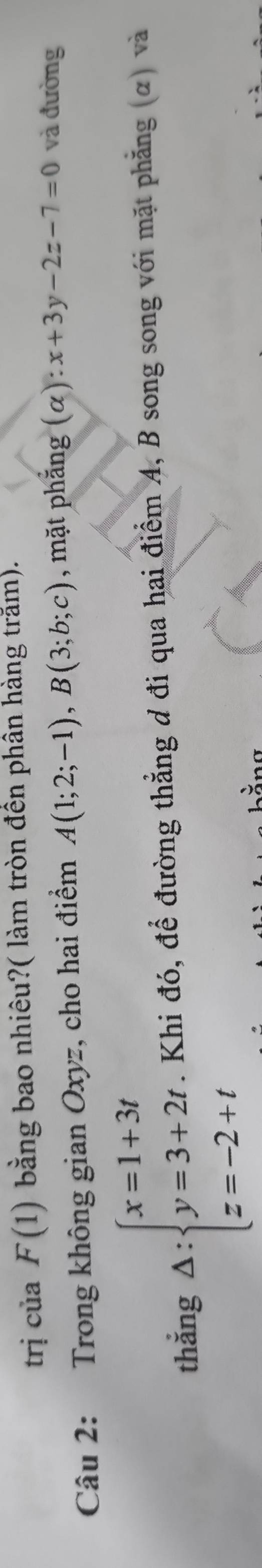 trị của F(1) bằng bao nhiêu?( làm tròn đền phân hàng trăm). 
Câu 2: Trong không gian Oxyz, cho hai điểm A(1;2;-1), B(3;b;c) , mặt phẳng (α) x+3y-2z-7=0 và đường 
thắng △ :beginarrayl x=1+3t y=3+2t z=-2+tendarray.. Khi đó, để đường thẳng đ đi qua hai điểm A, B song song với mặt phẳng (α) và 
. λ