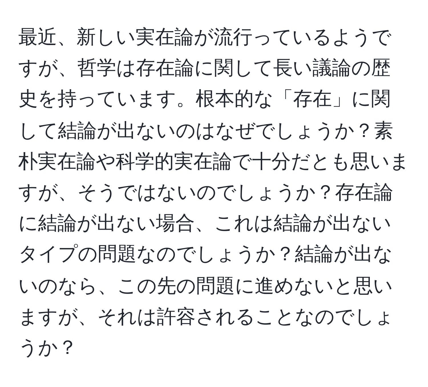 最近、新しい実在論が流行っているようですが、哲学は存在論に関して長い議論の歴史を持っています。根本的な「存在」に関して結論が出ないのはなぜでしょうか？素朴実在論や科学的実在論で十分だとも思いますが、そうではないのでしょうか？存在論に結論が出ない場合、これは結論が出ないタイプの問題なのでしょうか？結論が出ないのなら、この先の問題に進めないと思いますが、それは許容されることなのでしょうか？