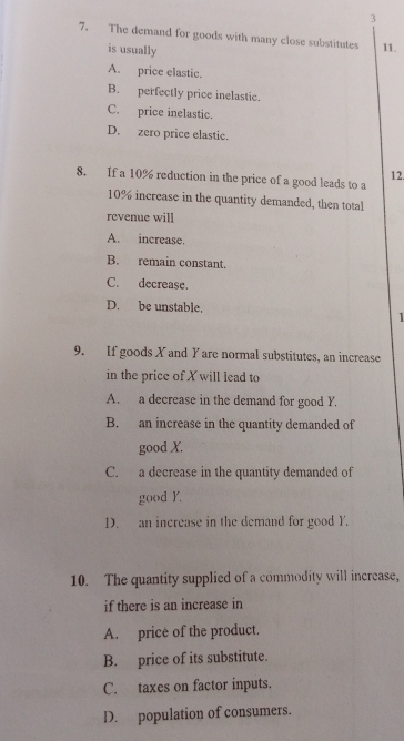 3
7. The demand for goods with many close substitutes 11.
is usually
A. price elastic.
B. perfectly price inelastic.
C. price inelastic.
D. zero price elastic.
8. If a 10% reduction in the price of a good leads to a 12.
10% increase in the quantity demanded, then total
revenue will
A. increase.
B. remain constant.
C. decrease.
D. be unstable. 
9. If goods X and Yare normal substitutes, an increase
in the price of X will lead to
A. a decrease in the demand for good Y.
B. an increase in the quantity demanded of
good X.
C. a decrease in the quantity demanded of
good Y.
D. an increase in the demand for good Y.
10. The quantity supplied of a commodity will increase,
if there is an increase in
A. price of the product.
B. price of its substitute.
C. taxes on factor inputs.
D. population of consumers.