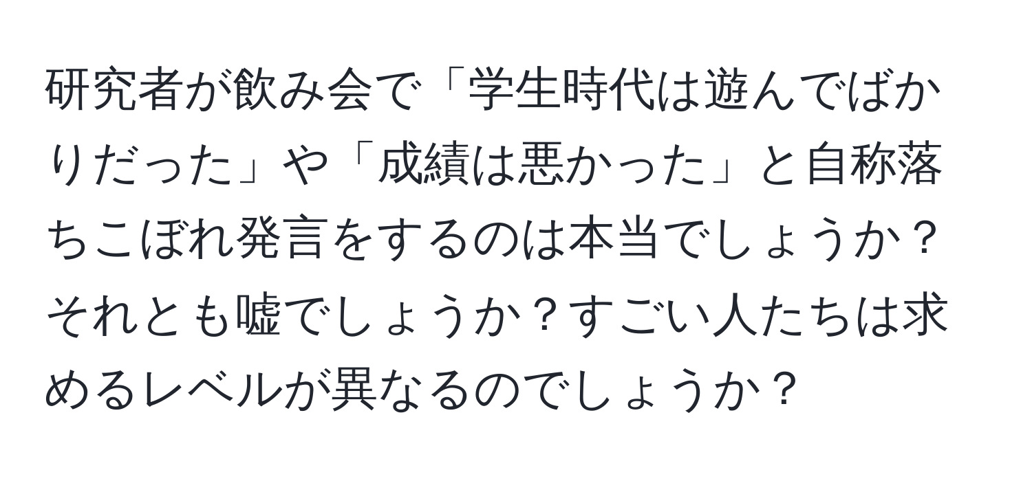 研究者が飲み会で「学生時代は遊んでばかりだった」や「成績は悪かった」と自称落ちこぼれ発言をするのは本当でしょうか？それとも嘘でしょうか？すごい人たちは求めるレベルが異なるのでしょうか？