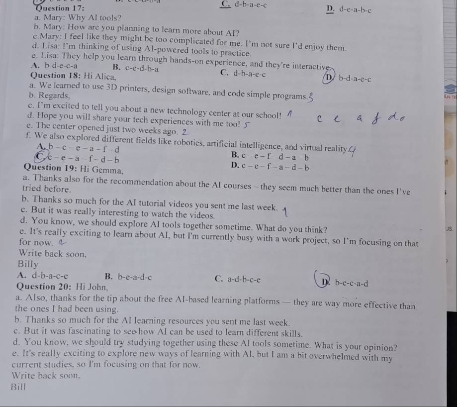 C.
Question 17: d-b-a-e-c
D. d-e-a-b-c
a. Mary: Why AI tools?
b. Mary: How are you planning to learn more about AI?
c.Mary: I feel like they might be too complicated for me. I’m not sure I’d enjoy them.
d. Lisa: I’m thinking of using Al-powered tools to practice.
e. Lisa: They help you learn through hands-on experience, and they're interactive
A. b-d-e-c-a B. c-e-d-b-a C. d-b -41-C-C
Question 18: Hi Alica, D b-d-a-e-c
a. We learned to use 3D printers, design software, and code simple programs
b. Regards, An Ti
c. I'm excited to tell you about a new technology center at our school!
d. Hope you will share your tech experiences with me too!
e. The center opened just two weeks ago.
f. We also explored different fields like robotics, artificial intelligence, and virtual reality
A. b-c-e-a-f-d B. c-e-f-d-a-b
C c-e-a-f-d-b
D. c-e-f-a-d-b
Question 19: Hi Gemma.
a. Thanks also for the recommendation about the AI courses - they seem much better than the ones I’ve
tried before.
b. Thanks so much for the AI tutorial videos you sent me last week.
c. But it was really interesting to watch the videos.
d. You know, we should explore AI tools together sometime. What do you think?
JS.
e. It's really exciting to learn about AI, but I'm currently busy with a work project, so I’m focusing on that
for now.
Write back soon.
Billy
)
A. d-b-a-c-e B. b-e-a-d-c C. a-d-b-c-e b-e-c-a-d
Question 20: Hi John,
a. Also, thanks for the tip about the free AI-based learning platforms — they are way more effective than
the ones I had been using.
b. Thanks so much for the AI learning resources you sent me last week.
c. But it was fascinating to see how AI can be used to learn different skills.
d. You know, we should try studying together using these AI tools sometime. What is your opinion?
e. It's really exciting to explore new ways of learning with AI, but I am a bit overwhelmed with my
current studies, so I'm focusing on that for now.
Write back soon.
Bill