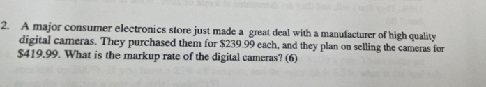 A major consumer electronics store just made a great deal with a manufacturer of high quality 
digital cameras. They purchased them for $239.99 each, and they plan on selling the cameras for
$419.99. What is the markup rate of the digital cameras? (6)