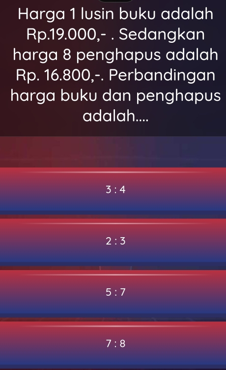 Harga 1 lusin buku adalah
Rp.19.000,- . Sedangkan
harga 8 penghapus adalah
Rp. 16.800,-. Perbandingan
harga buku dan penghapus
adalah....
3:4
2:3
5:7
7:8