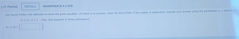 DETAILS WANEFMAC8 4.2.029.
Use Gauss-Jordan row reduction to solve the given equation. (If there is no solution, enter NO SOLUTION. If the system is dependent, express your answer using the parameters x, y and/or z.)
2x+y-z=8 (Yes: One equation in three unknowns!
(x,y,z)=(□ )