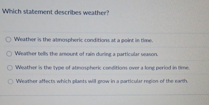 Which statement describes weather?
Weather is the atmospheric conditions at a point in time.
Weather tells the amount of rain during a particular season.
Weather is the type of atmospheric conditions over a long period in time.
Weather affects which plants will grow in a particular region of the earth.