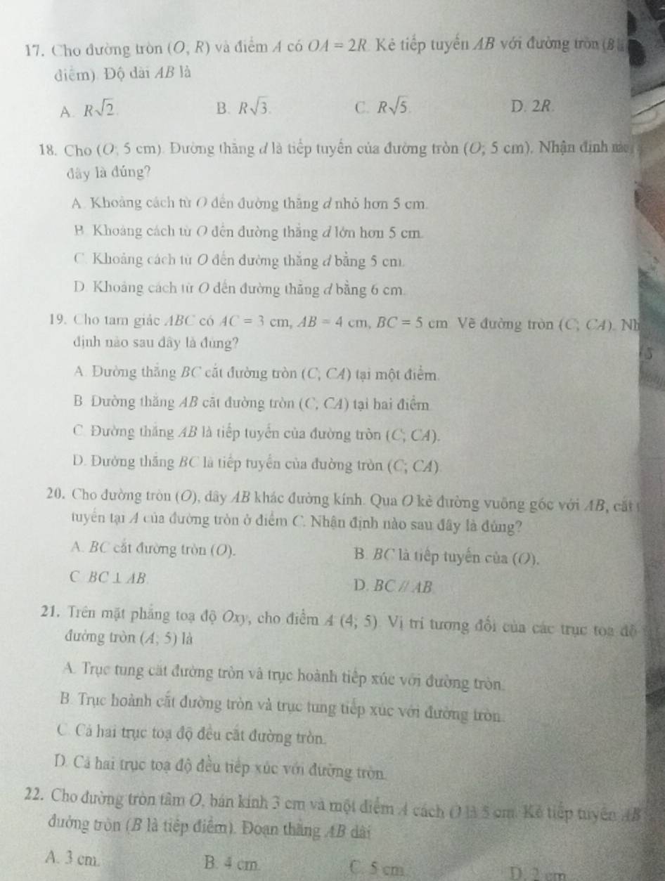 Cho đường tròn (O,R) và điểm A có OA=2R Kẻ tiếp tuyển AB với đường tròn (B 
điệm). Độ dài AB là
A. Rsqrt(2) B. Rsqrt(3). C. Rsqrt(5). D. 2R.
18. Cho (O; 5 cm). Đường thăng đ là tiểp tuyển của đường tròn (0;5cm) ), Nhận định mào
đây là đúng?
A. Khoảng cách từ O dến đường thăng d nhỏ hơn 5 cm.
B. Khoảng cách từ O đến đường thắng đ lớn hơn 5 cm.
C. Khoảng cách từ O đến đường thắng đ bằng 5 cm
D. Khoảng cách từ O dến đường thăng ở bằng 6 cm.
19. Cho tam giác ABC có AC=3cm,AB=4cm,BC=5cm Vẽ đường tròn (C;CA) Nh
định nào sau dây là đùng?
A. Đường thắng BC cắt đường tròn (C,CA) tại một điểm
B. Dường thăng AB cặt đường tròn ( (C,CA) ) tại hai điểm
C. Đường thắng AB là tiếp tuyển của đường tròn ( (C,CA)
D. Đường thăng BC là tiếp tuyển của đường tròn (C;CA)
20. Cho đường tròn (O), dây AB khác đường kính. Qua O kẻ đường vuỡng gốc với AB, cắt 
tuyển tại A của đường tròn ở điểm C. Nhận định nào sau đây là đúng?
A. BC cắt đường tròn (O). B. BC là tiếp tuyến của (O).
C BC⊥ AB
D. BCparallel AB
21. Trên mặt phẳng toạ độ Oxy, cho điểm A(4;5) Vị trí tương đổi của các trục toa đề
đường tròn (A,5) là
A. Trục tung cặt đường tròn và trục hoành tiếp xúc với đường tròn
B. Trục hoành cất đường tròn và trục tung tiếp xúc với đường tròn
C. Cá hai trục toạ độ đều cất đường tròn.
D. Cả hai trục toạ độ đều tiếp xúc với đường tròn
22. Cho đường tròn tâm O, bán kính 3 cm và một điểm 4 cách O là 5 cm. Kẻ tiếp tuyên AB
đường tròn (B là tiếp điểm). Đoạn thắng AB dài
A. 3 cm. B. 4 cm. C. 5 cm. D. 2 cm