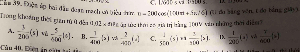 C. 1/600 s và 3/500 s.
Cầu 39. Điện áp hai đầu đoạn mạch có biểu thức u=200cos (100π t+5π /6) (U đo bằng vôn, t đo bằng giây).
Trong khoảng thời gian từ 0 đến 0,02 s điện áp tức thời có giá trị bằng 100V vào những thời điểm?
A.  3/200 (s) và  5/600 (s). B.  1/400 (s) và  2/400 (s) C.  1/500 (s) và  3/500 (s). D.  1/200 (s) và  7/600 (s)
Câu 40. Điện áp giữa hai đi
thì thời