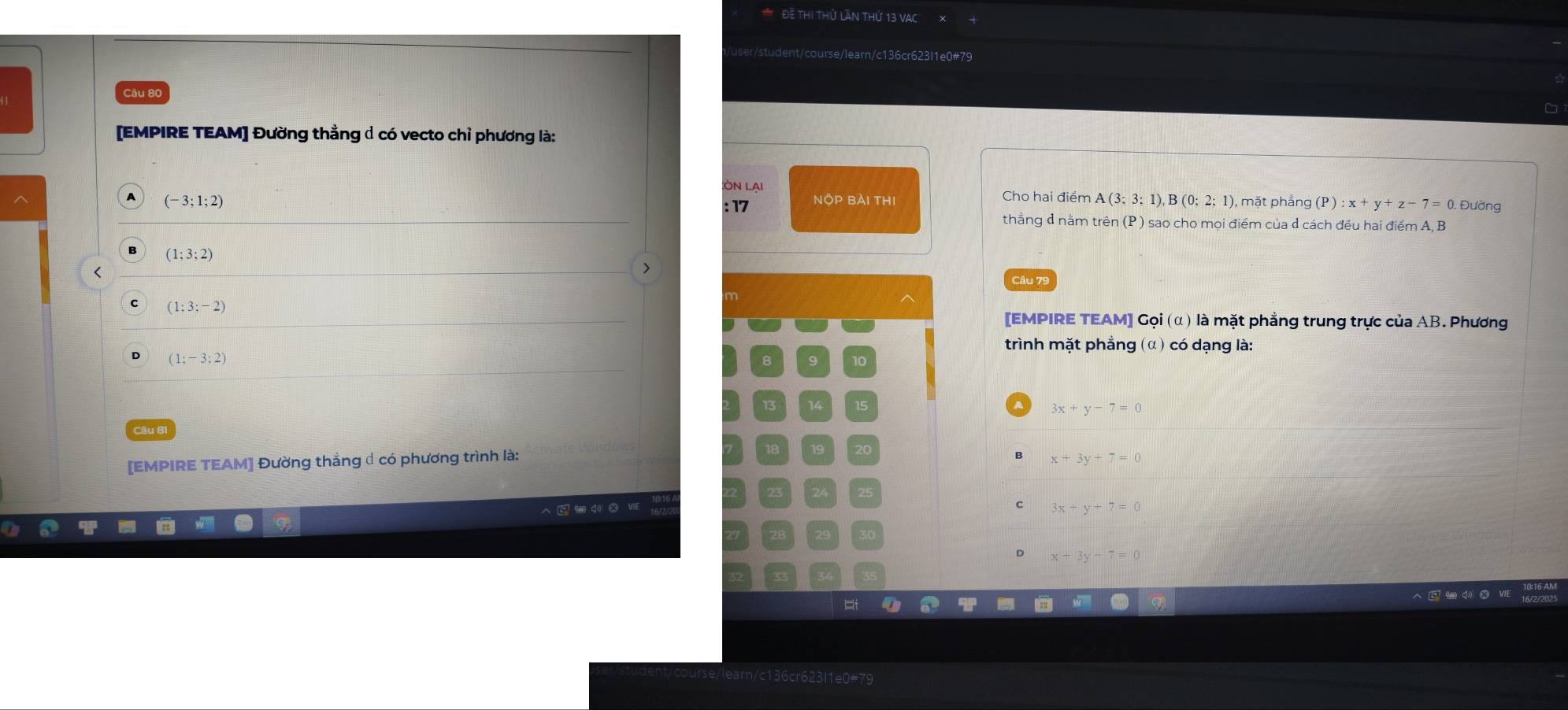 Để thi thử lần thứ 13 VAC
dent/course/learn/c136cr623l1e0#79
Câu 80
[EMPIRE TEAM] Đường thằng Ả có vecto chỉ phương là:
Lòn lại Cho hai điểm A(3;3;1), B(0;2:1) 1, mặt phẳng (P):x+y+z-7=0 Đường
A (-3;1;2)
: 17
thẳng d năm trên (P ) sao cho mọi điểm của d cách đều hai điểm A, B
(1;3;2) Câu 79
<
>
(1:3;-2)
[EMPIRE TEAM] Gọi (α) là mặt phẳng trung trực của AB. Phương
trình mặt phẳng (α) có dạng là:
(1;-3;2)
8 9 10
13 14 15 3x+y-7=0
Câu 81 19 20
[EMPIRE TEAM] Đường thẳng có phương trình là: x+3y+7=0
3x+y+7=0
x+3y-7=0