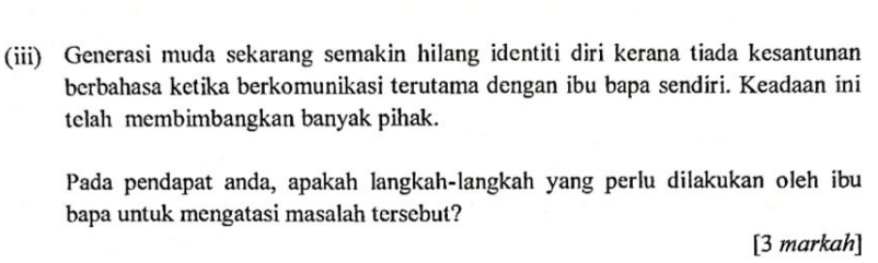 (iii) Generasi muda sekarang semakin hilang identiti diri kerana tiada kesantunan 
berbahasa ketika berkomunikasi terutama dengan ibu bapa sendiri. Keadaan ini 
telah membimbangkan banyak pihak. 
Pada pendapat anda, apakah langkah-langkah yang perlu dilakukan oleh ibu 
bapa untuk mengatasi masalah tersebut? 
[3 markah]