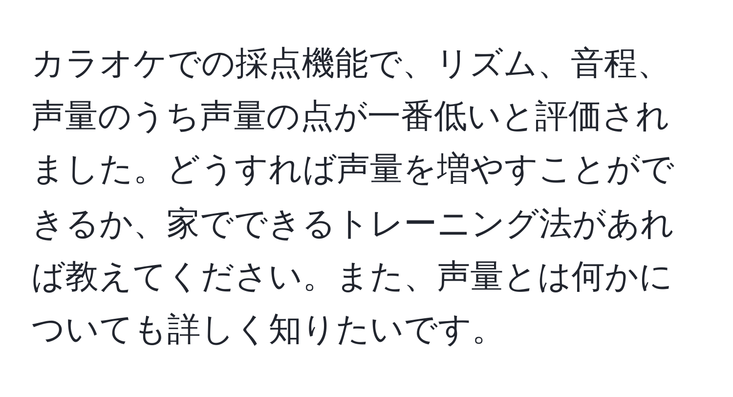 カラオケでの採点機能で、リズム、音程、声量のうち声量の点が一番低いと評価されました。どうすれば声量を増やすことができるか、家でできるトレーニング法があれば教えてください。また、声量とは何かについても詳しく知りたいです。