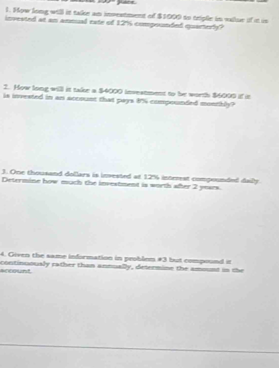 Fow long will it take an investment of $1000 to trgle in value if at in 
invested at an amaual cate of 12% compounded quarterly? 
2. How long will it take a $4000 investment to be worth $6000 i it 
is inrested in an account that pays 0% compowaded meathly? 
3. One thousand dollars is invested at 12% intrrst compounded daily 
Determine how much the investment is worth after 2 years. 
4. Given the same information in problem # 3 but compound it 
continuously rather than annually, determine the amount in the 
account.