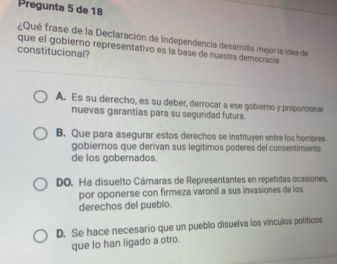 Pregunta 5 de 18
rQué frase de la Declaración de Independencia desarrolla mejor la idea de
que el gobierno representativo es la base de nuestra democracia
constitucional?
A. Es su derecho, es su deber, derrocar a ese gobierno y proporcionar
nuevas garantías para su seguridad futura.
B. Que para asegurar estos derechos se instituyen entre los hombres
gobiernos que derivan sus legítimos poderes del consentimiento
de los gobernados.
DO. Ha disuelto Cámaras de Representantes en repetidas ocasiones,
por oponerse con firmeza varonil a sus invasiones de los
derechos del pueblo.
D. Se hace necesario que un pueblo disuelva los vínculos políticos
que lo han ligado a otro.