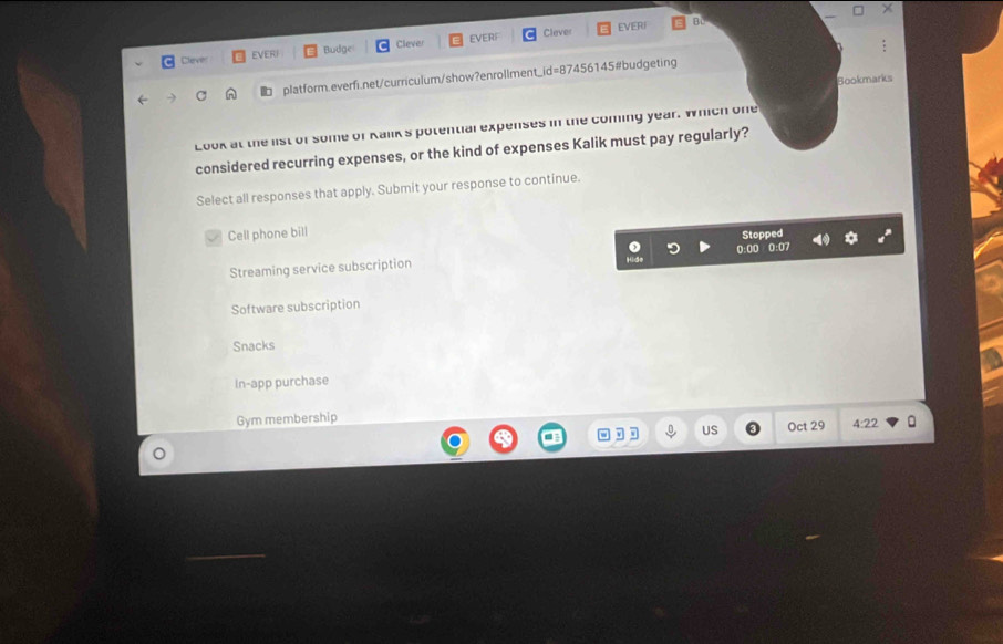 Clever EVERI BL
Dleve EVERI Budge Clever EVERF
C platform.everfi.net/curriculum/show?enrollment_id=87456145#budgeting
Bookmarks
Look at the list of some of Kalik's potential expenses in the coming year. Which one
considered recurring expenses, or the kind of expenses Kalik must pay regularly?
Select all responses that apply. Submit your response to continue.
Cell phone bill
Stopped
Streaming service subscription 0:00 0:07
Software subscription
Snacks
In-app purchase
Gym membership
US Oct 29 4:22 
。