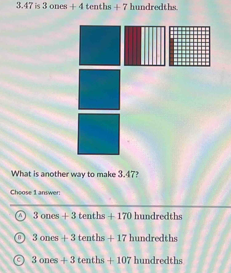 3. 47 is 3 ones + 4 tenths + 7 hundre | ths.
What is another way to make 3.47?
Choose 1 answer:
A 3ones+3tenths+170hundredths
B 3ones+3tenths+17hundredths
a 3ones+3tenths+107hundredths