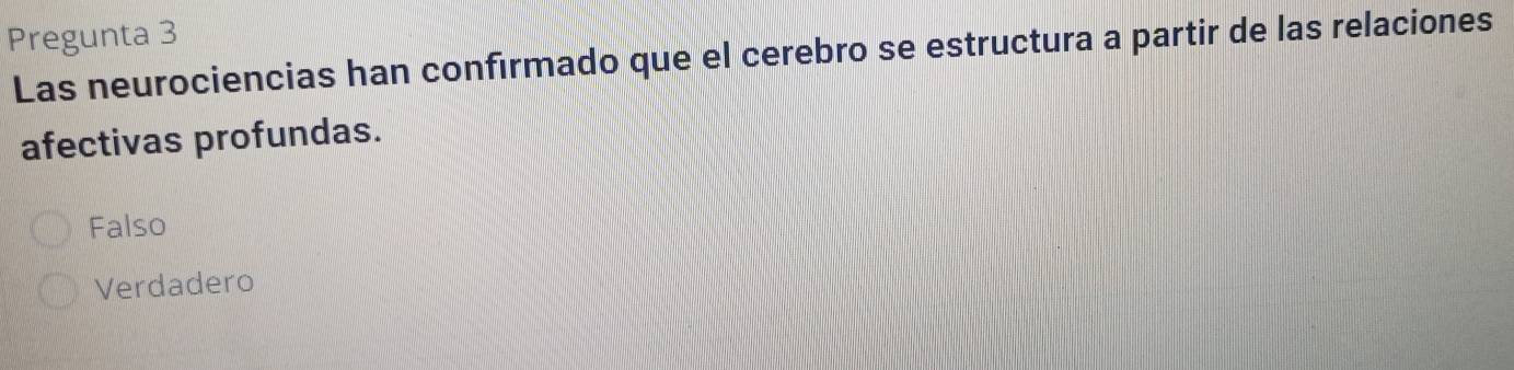 Pregunta 3
Las neurociencias han confirmado que el cerebro se estructura a partir de las relaciones
afectivas profundas.
Falso
Verdadero