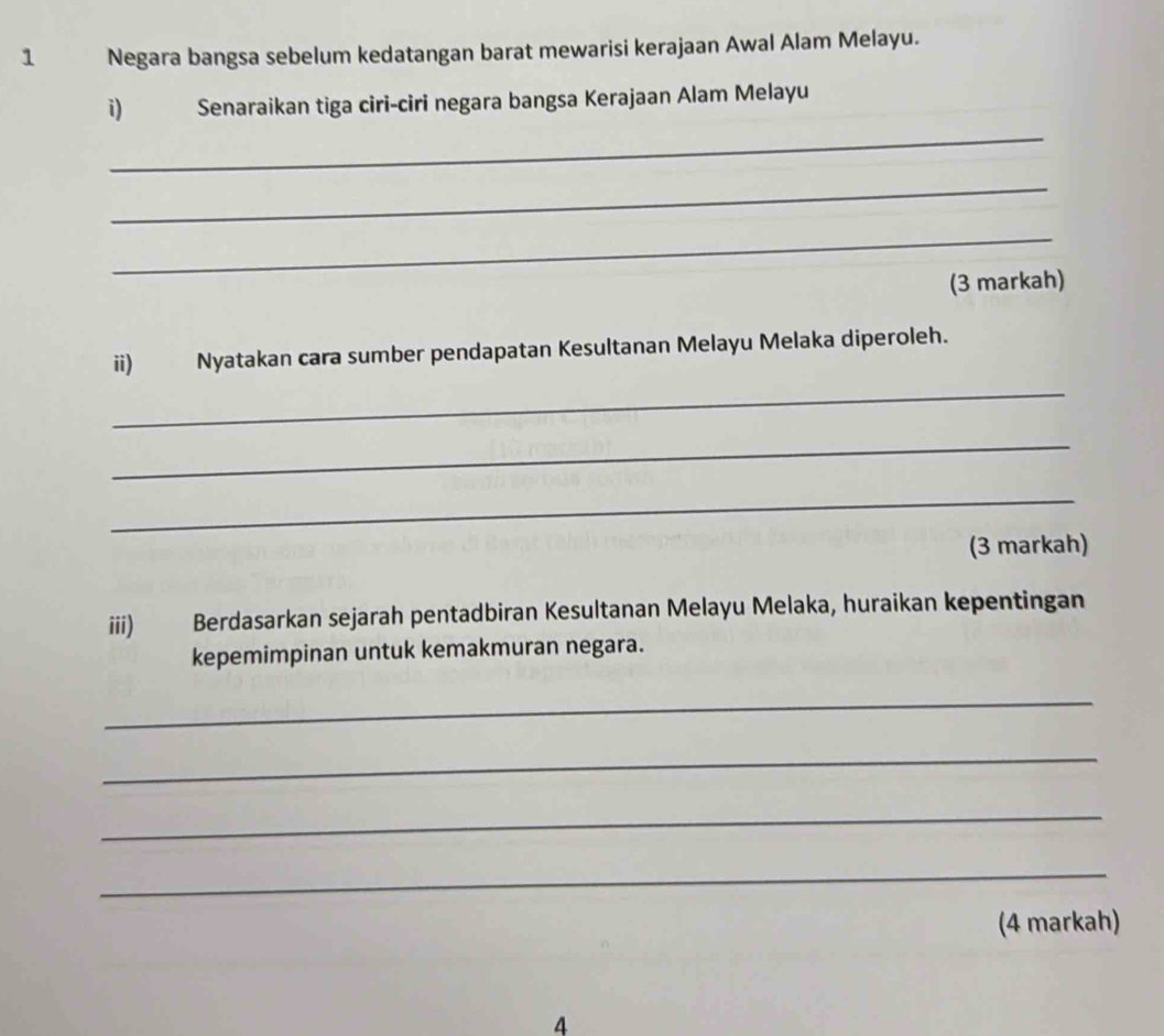 Negara bangsa sebelum kedatangan barat mewarisi kerajaan Awal Alam Melayu. 
_ 
i) Senaraikan tiga ciri-ciri negara bangsa Kerajaan Alam Melayu 
_ 
_ 
(3 markah) 
_ 
ii) Nyatakan cara sumber pendapatan Kesultanan Melayu Melaka diperoleh. 
_ 
_ 
(3 markah) 
iii) Berdasarkan sejarah pentadbiran Kesultanan Melayu Melaka, huraikan kepentingan 
kepemimpinan untuk kemakmuran negara. 
_ 
_ 
_ 
_ 
(4 markah) 
4