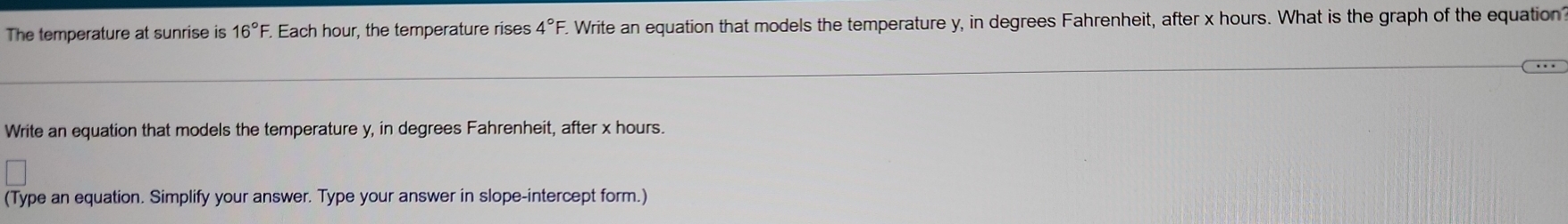 The temperature at sunrise is 16°F. . Each hour, the temperature rises 4°F. Write an equation that models the temperature y, in degrees Fahrenheit, after x hours. What is the graph of the equation 
Write an equation that models the temperature y, in degrees Fahrenheit, after x hours. 
(Type an equation. Simplify your answer. Type your answer in slope-intercept form.)