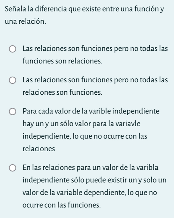 Señala la diferencia que existe entre una función y
una relación.
Las relaciones son funciones pero no todas las
funciones son relaciones.
Las relaciones son funciones pero no todas las
relaciones son funciones.
Para cada valor de la varible independiente
hay un y un sólo valor para la variavle
independiente, lo que no ocurre con las
relaciones
En las relaciones para un valor de la varibla
independiente sólo puede existir un y solo un
valor de la variable dependiente, lo que no
ocurre con las funciones.