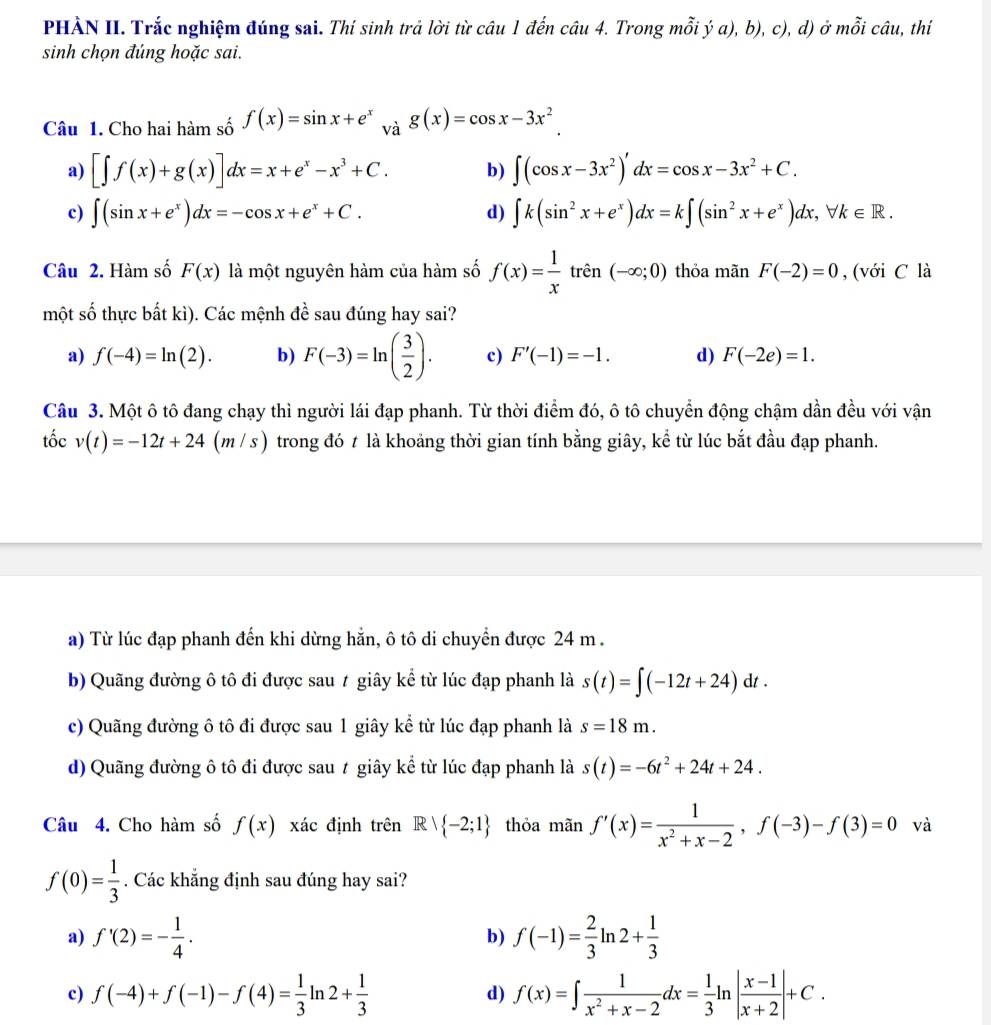 PHÀN II. Trắc nghiệm đúng sai. Thí sinh trả lời từ câu 1 đến câu 4. Trong mỗi ý a), b), c), d) ở mỗi câu, thí
sinh chọn đúng hoặc sai.
Câu 1. Cho hai hàm số f(x)=sin x+e^x và g(x)=cos x-3x^2
a) [∈t f(x)+g(x)]dx=x+e^x-x^3+C. b) ∈t (cos x-3x^2)'dx=cos x-3x^2+C.
c) ∈t (sin x+e^x)dx=-cos x+e^x+C. d) ∈t k(sin^2x+e^x)dx=k∈t (sin^2x+e^x)dx,forall k∈ R.
Câu 2. Hàm số F(x) là một nguyên hàm của hàm số f(x)= 1/x  trên (-∈fty ;0) thỏa mãn F(-2)=0 , (với C là
một số thực bất kì). Các mệnh đề sau đúng hay sai?
a) f(-4)=ln (2). b) F(-3)=ln ( 3/2 ). c) F'(-1)=-1. d) F(-2e)=1.
Câu 3. Một ô tô đang chạy thì người lái đạp phanh. Từ thời điểm đó, ô tô chuyển động chậm dần đều với vận
tốc v(t)=-12t+24(m/ s) trong đó t là khoảng thời gian tính bằng giây, kể từ lúc bắt đầu đạp phanh.
a) Từ lúc đạp phanh đến khi dừng hằn, ô tô di chuyển được 24 m .
b) Quãng đường ô tô đi được sau ≠ giây kể từ lúc đạp phanh là s(t)=∈t (-12t+24)dt.
c) Quãng đường ô tô đi được sau 1 giây kể từ lúc đạp phanh là s=18m.
d) Quãng đường ô tô đi được sau t giây kể từ lúc đạp phanh là s(t)=-6t^2+24t+24.
Câu 4. Cho hàm số f(x) xác định trên R 1  -2;1 thỏa mãn f'(x)= 1/x^2+x-2 ,f(-3)-f(3)=0 và
f(0)= 1/3 . Các khẳng định sau đúng hay sai?
a) f'(2)=- 1/4 . b) f(-1)= 2/3 ln 2+ 1/3 
c) f(-4)+f(-1)-f(4)= 1/3 ln 2+ 1/3  d) f(x)=∈t  1/x^2+x-2 dx= 1/3 ln | (x-1)/x+2 |+C.