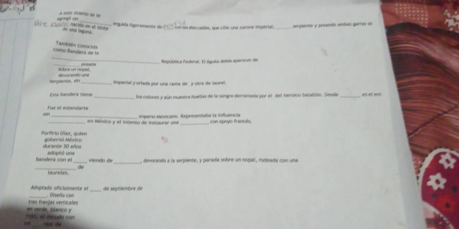 A este diseno se le 
_ 
agregó un 
erguida ligeramente de ___, con las alas caídas, que ciñe una corona imperial; _serplente y posando ambas garrás so 
_nacido en el islote 
de una laguna. 
También conocida 
_ 
como Bandera de la 
_posada República Federal. El águila debía aparecer de 
sobre un nopal, 
devorando una 
Serplente, sin _imperial y orlada por una rama de _ y otra de laurel. 
Esta bandera tiene_ _es at en 
los colores y aún muestra huellas de la sangre derramada por el del herolco batallón. Sesde 
Fue el estandarte 
aet_ 
Imperio Mexicano. Representaba la influencia 
_en México y el intento de instaurar una con apoyo francés. 
Porfirio Díaz, quien 
gobernó México 
durante 30 años 
adoptó una 
bandera con el _viendo de _, devorando a la serpiente, y parada sobre un nopal, rodeada con una 
_de 
laureles. 
Adoptada oficialmente el _de septlembre de 
_. Diseño con 
tres franjas verticales 
en verde, blanco y 
rojo, el escudó con 
un_ real de