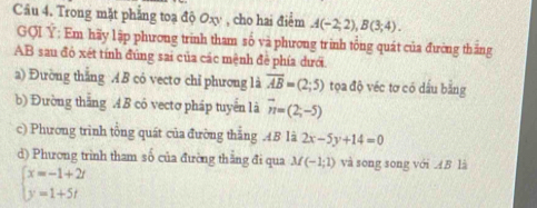 Trong mặt phẳng toạ độ Oxy , cho hai điểm A(-2;2), B(3;4). 
GQI Y : Em hãy lập phương trinh tham số và phương trình tổng quát của đường thăng
AB sau đỏ xét tính đúng sai của các mệnh đề phía dưới. 
a) Đường thắng A B có vectơ chỉ phương là overline AB=(2;5) tọa độ véc tơ có dấu bằng 
b) Đường thăng AB cô vectơ pháp tuyển là vector n=(2;-5)
c) Phương trình tổng quát của đường thắng .4.B là 2x-5y+14=0
d) Phương trình tham số của đường thằng đi qua M(-1;1) và song song với AB là
beginarrayl x=-1+2t y=1+5tendarray.