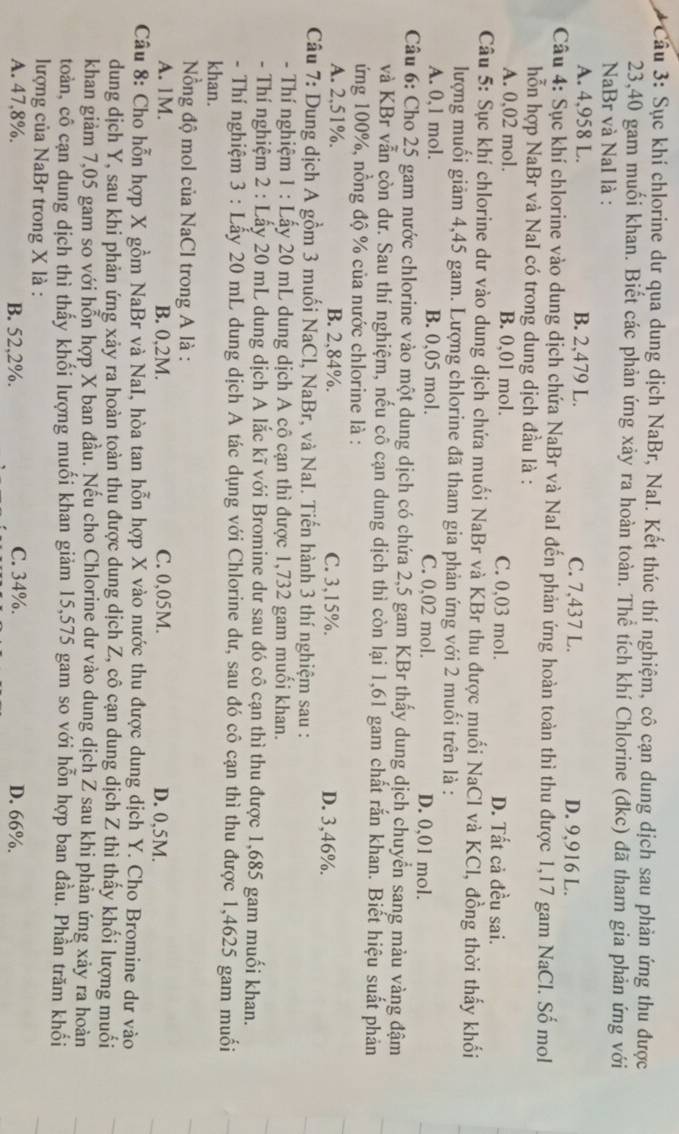 Cầu 3: Sục khí chlorine dư qua dung dịch NaBr, NaI. Kết thúc thí nghiệm, cô cạn dung dịch sau phản ứng thu được
23,40 gam muối khan. Biết các phản ứng xảy ra hoàn toàn. Thể tích khí Chlorine (đkc) đã tham gia phản ứng với
NaBr và NaI là :
A. 4,958 L. B. 2,479 L. C. 7,437 L. D. 9,916 L.
Câu 4: Sục khí chlorine vào dung dịch chứa NaBr và NaI đến phản ứng hoàn toàn thì thu được 1,17 gam NaCl. Số mol
hỗn hợp NaBr và NaI có trong dung dịch đầu là :
A. 0,02 mol. B. 0,01 mol. C. 0,03 mol. D. Tất cả đều sai.
Câu 5: Sục khí chlorine dư vào dung dịch chứa muối NaBr và KBr thu được muối NaCl và KCl, đồng thời thấy khối
lượng muối giảm 4,45 gam. Lượng chlorine đã tham gia phản ứng với 2 muối trên là :
A. 0,1 mol. B. 0,05 mol. C. 0,02 mol. D. 0,01 mol.
Câu 6: Cho 25 gam nước chlorine vào một dung dịch có chứa 2,5 gam KBr thấy dung dịch chuyển sang màu vàng đậm
và KBr vẫn còn dư. Sau thí nghiệm, nếu cô cạn dung dịch thì còn lại 1,61 gam chất rắn khan. Biết hiệu suất phản
ứng 100%, nồng độ % của nước chlorine là :
A. 2,51%. B. 2,84%. C. 3,15%. D. 3,46%.
Câu 7: Dung dịch A gồm 3 muối NaCl, NaBr, và NaI. Tiến hành 3 thí nghiệm sau :
- Thí nghiệm 1 : Lấy 20 mL dung dịch A cô cạn thì được 1,732 gam muối khan.
- Thí nghiệm 2 : Lấy 20 mL dung dịch A lắc kĩ với Bromine dư sau đó cô cạn thì thu được 1,685 gam muối khan.
- Thí nghiệm 3 : Lẫy 20 mL dung dịch A tác dụng với Chlorine dư, sau đó cô cạn thì thu được 1,4625 gam muối
khan.
Nồng độ mol của NaCl trong A là :
A. 1M. B. 0,2M. C. 0,05M. D. 0,5M.
Câu 8: Cho hỗn hợp X gồm NaBr và NaI, hòa tan hỗn hợp X vào nước thu được dung dịch Y. Cho Bromine dư vào
dung dịch Y, sau khi phản ứng xảy ra hoàn toàn thu được dung dịch Z, cô cạn dung dịch Z thì thấy khối lượng muối
khan giảm 7,05 gam so với hỗn hợp X ban đầu. Nếu cho Chlorine dư vào dung dịch Z sau khi phản ứng xảy ra hoàn
toàn, cô cạn dung dịch thì thấy khối lượng muối khan giảm 15,575 gam so với hỗn hợp ban đầu. Phần trăm khổi
lượng của NaBr trong X là :
A. 47,8%. B. 52,2%. C. 34%. D. 66%.