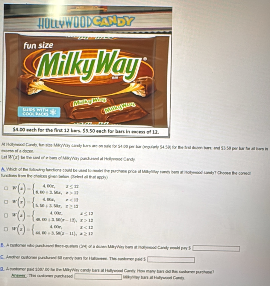 At Hollywood Candy, fun size MilkyWay candy bars are on sale for $4.00 per bar (regularly $4.59) for the first dozen bars; and $3.50 per bar for all bars in
excess of a dozen.
Let W(x) be the cost of æ bars of MilkyWay purchased at Hollywood Candy.
A_Which of the following functions could be used to model the purchase price of MilkyWay candy bars at Hollywood candy? Choose the correct
functions from the choices given below. (Select all that apply)
W(x)=beginarrayl 4.00x,x≤ 12 6.00+3.50x,x>12endarray.
W(x)=beginarrayl 4.00x,x<12 5.50+3.50x,x≥ 12endarray.
W(x)=beginarrayl 4.00x,x≤ 12 48.00+3.50(x-12),x>12endarray.
W(x)=beginarrayl 4.00x,x<12 44.00+3.50(x-11),x≥ 12endarray.
B. A customer who purchased three-quaters (3/4) of a dozen MilkyWay bars at Hollywood Candy would pay S C
C Another customer purchased 60 candy bars for Halloween. This customer paid $ overline 
D. A customer paid $307.00 for the MilkyWay candy bars at Hollywood Candy. How many bars did this customer purchase?
Answer : This customer purchased MilkyWay bars at Hollywood Candy.