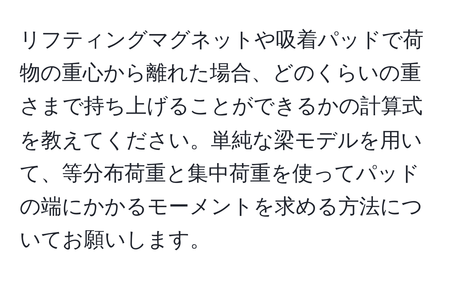 リフティングマグネットや吸着パッドで荷物の重心から離れた場合、どのくらいの重さまで持ち上げることができるかの計算式を教えてください。単純な梁モデルを用いて、等分布荷重と集中荷重を使ってパッドの端にかかるモーメントを求める方法についてお願いします。