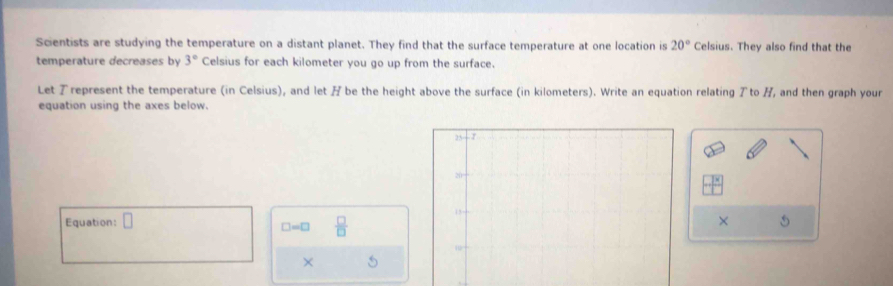 Scientists are studying the temperature on a distant planet. They find that the surface temperature at one location is 20° Celsius. They also find that the
temperature decreases by 3° Celsius for each kilometer you go up from the surface.
Let represent the temperature (in Celsius), and let / be the height above the surface (in kilometers). Write an equation relating アto /, and then graph your
equation using the axes below.
Equation: □ × 5
□ =□  □ /□  
× a