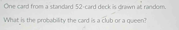 One card from a standard 52 -card deck is drawn at random. 
What is the probability the card is a club or a queen?