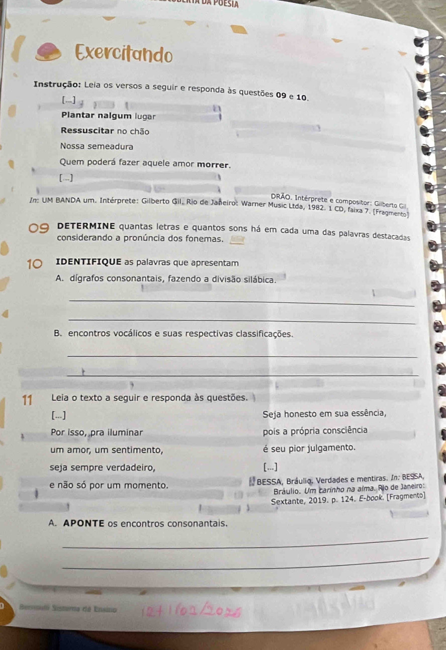 Ra da Puesia 
Exercitando 
Instrução: Leia os versos a seguir e responda às questões 09 e 10. 
[.. 
Plantar nalgum lugar 
Ressuscitar no chão 
Nossa semeadura 
Quem poderá fazer aquele amor morrer. 
[...] 
DRÃO. Intérprete e compositor: Gilberto Gil, 
In: UM BANDA um. Intérprete: Gilberto Gil. Rio de Janeiro: Warner Music Ltda, 1982. 1 CD, faixa 7. [Fragmento) 
DETERMINE quantas letras e quantos sons há em cada uma das palavras destacadas 
considerando a pronúncia dos fonemas. 
10 IDENTIFIQUE as palavras que apresentam 
A. dígrafos consonantais, fazendo a divisão silábica. 
_ 
_ 
B. encontros vocálicos e suas respectivas classificações. 
_ 
_ 
11 Leia o texto a seguir e responda às questões. 
[...] Seja honesto em sua essência, 
Por isso, pra iluminar pois a própria consciência 
um amor, um sentimento, é seu pior julgamento. 
seja sempre verdadeiro, [...] 
e não só por um momento. BESSA, Bráulio. Verdades e mentiras. In: BESSA, 
Bráulio. Um carinho na alma. Rio de Janeiro: 
Sextante, 2019. p. 124. E-book. [Fragmento] 
A. APONTE os encontros consonantais. 
_ 
_ 
Besali Sistima dá Ensino