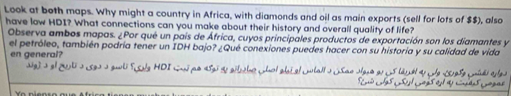 Look at both maps. Why might a country in Africa, with diamonds and oil as main exports (sell for lots of $$), also 
have low HDI? What connections can you make about their history and overall quality of life? 
Observa ambos mapas. ¿Por qué un país de África, cuyos principales productos de exportación son los diamantes y 
el petróleo, también podría tener un IDH bajo? ¿Qué conexiones puedes hacer con su historia y su calidad de vida 
en general? 
sg) o el gti o 19o o gubi fsde HDI cui po asgi se aitbo chol alst el ctalls (Sao olgro e1 s tanel a e 1s95e Cái e los 
uó Los Csu l Loos el a Cdis Gogas