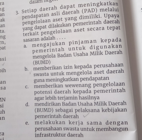 ra dalam nège.
an 3. Setiap daerah dapat meningkatkan
1g
ak pendapatan asli daerah (PAD) melalui
an pengeÎolaan aset yang dimiliki. Upaya
ta. yang dapat dilakukan pemerintah daerah
ng terkait pengelolaan aset secara tepat
sasaran adalah . . . .
rn,
pat a. mengajukan pinjaman kepada
pemerintah untuk digunakan
asi mengelola Badan Usaha Milik Daerah
(BUMD)
bih b. memberikan izin kepada perusahaan
swasta untuk mengelola aset daerah
an guna meningkatkan pendapatan
sa c. memberikan wewenang pengelolaan
potensi daerah kepada pemerintah
IN agar lebih terjamin hasilnya
si d. mendirikan Badan Usaha Milik Daerah
1h (BUMD) sebagai pelaksana kebijakan
an
pemerintah daerah
e. melakukan kerja sama dengan
perusahaan swasta untuk membangun
ra
infrastruktur daerah