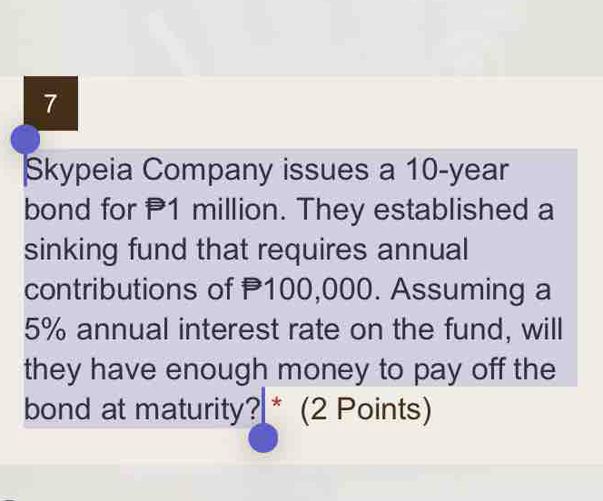 Skypeia Company issues a 10-year
bond for 1 million. They established a 
sinking fund that requires annual 
contributions of P100,000. Assuming a
5% annual interest rate on the fund, will 
they have enough money to pay off the 
bond at maturity? * (2 Points)