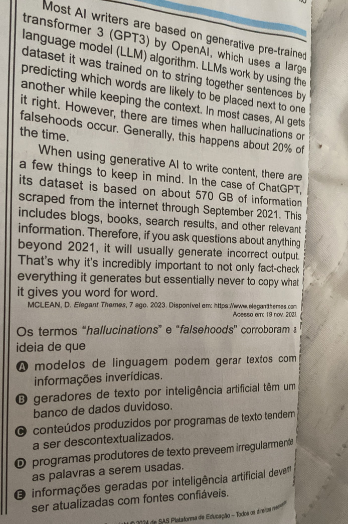 Most AI writers are based on generative pre-trained
transformer 3 (GPT3) by OpenAl, which uses a large
language model (LLM) algorithm. LLMs work by using the
dataset it was trained on to string together sentences by
predicting which words are likely to be placed next to one
another while keeping the context. In most cases, AI gets
it right. However, there are times when hallucinations or
falsehoods occur. Generally, this happens about 20% of
the time.
When using generative AI to write content, there are
a few things to keep in mind. In the case of ChatGPT,
its dataset is based on about 570 GB of information
scraped from the internet through September 2021. This
includes blogs, books, search results, and other relevant
information. Therefore, if you ask questions about anything
beyond 2021, it will usually generate incorrect output.
That's why it's incredibly important to not only fact-check
everything it generates but essentially never to copy what
it gives you word for word.
MCLEAN, D. Elegant Themes, 7 ago. 2023. Disponível em: https://www.elegantthemes.com.
Acesso em: 19 nov. 2023.
Os termos “hallucinations” e “falsehoods” corroboram a
ideia de que
A modelos de linguagem podem gerar textos com
informações inverídicas.
O geradores de texto por inteligência artificial têm um
banco de dados duvidoso.
O conteúdos produzidos por programas de texto tendem
a ser descontextualizados.
D programas produtores de texto preveem irregularmente
as palavras a serem usadas.
O informações geradas por inteligência artificial devem
ser atualizadas com fontes confiáveis.
* 20 0 1 de SAS Plataforma de Educação ~ Todos os direitos resenao