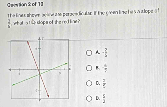 The lines shown below are perpendicular. If the green line has a slope of
 2/5  , what is the slope of the red line?
A. - 2/5 
B. - 5/2 
C.  2/5 
D.  5/2 