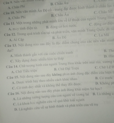 Cầu 9. Nền văn mh 1
A. Châu Phi B. Châu Âu
Câu 10. Nền văn minh Án Độ cổ - trung đại được hình thành ở châu l ọc 
A. Châu Phi B. Châu Âu C. Châu Mĩ
Câu 11. Một trong những phát minh lớn về kĩ thuật của người Trung Hoa
A. may tính điện tử. B. động cơ hơi nước. C. động cơ điện
Câu 12. Trong quá trình tồn tại và phát triển, văn minh Trung Quốc đã tấc
A. Ai Cập B. Ấn Độ C. La Mă
Câu 13. Nội dung nào sau đây là đặc điểm chung của các nền văn miình
đại? B. The
A. Hình thành gắn với các cuộc chiến tranh
D. Hin
C. Xây dựng được nhiều kim tự tháp
Câu 14. Chữ tượng hình của người Trung Hoa khắc trên mai rùa, xương t
A. Chữ Tiểu triện B. Chữ Đại Triện C. Chữ Lệ tì
Câu 15. Nội dung nào sau dây không phán ảnh đúng đặc điểm của hiện t
A. Được trình bày theo nhiều cách khác nhau. B. Có trước
C. Cô tính duy nhất và không thể thay đổi được. D. Không ph
Câu 16. Nội dung nào sau đây phản ánh đúng khải niệm Sử học?
A. Là những tưởng tượng của con người về tương lai B. Là những c
C. Là khoa học nghiên cứu về quá khử loài người
D. Là nghiên cứu về sự hình thành và phát triển của vũ trụ