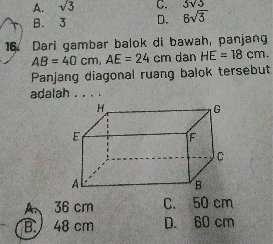 A. sqrt(3) C. 3sqrt(3)
B. 3
D. 6sqrt(3)
16. Dari gambar balok di bawah, panjang
AB=40cm, AE=24cm dan HE=18cm. 
Panjang diagonal ruang balok tersebut
adalah ._
A. 36 cm
C. 50 cm
B. 48 cm D. 60 cm