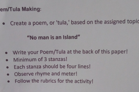 em/Tula Making: 
Create a poem, or 'tula,' based on the assigned topic 
“No man is an Island” 
Write your Poem/Tula at the back of this paper! 
Minimum of 3 stanzas! 
Each stanza should be four lines! 
Observe rhyme and meter! 
Follow the rubrics for the activity!