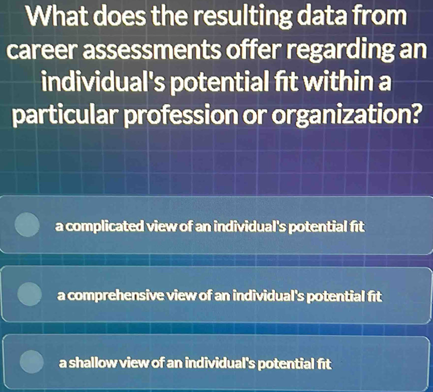 What does the resulting data from
career assessments offer regarding an
individual's potential fit within a
particular profession or organization?
a complicated view of an individual's potential fit
a comprehensive view of an individual's potential fit
a shallow view of an individual's potential fit